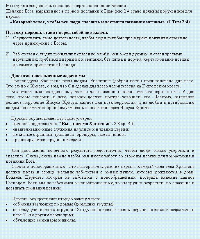 Подпись: Мы стремимся достичь свою цель через исполнение Библии.Желание Бога  выраженное в первом послании к Тимофею 2:4 стало прямым поручением для церкви. «Который хочет, чтобы все люди спаслись и достигли познания истины». (1 Тим 2:4)Поэтому церковь ставит перед собой две задачи:Осуществлять свою деятельность, чтобы люди погибающие в грехе получили спасение через примирение с Богом;Заботиться о людях принявших спасение, чтобы они росли духовно и стали зрелыми верующими; пребывали верными и святыми, без пятна и порока, через познание истины до самого пришествия Господа.Достигая поставленные задачи мы:Проповедуем Евангелие всем людям. Евангелие (добрая весть) предназначено для всех. Это слово о Христе, о том, что Он сделал для всего человечества на Голгофском кресте.Евангелие высвобождает силу Божью для спасения в жизни тех, кто верит в него. А для того, чтобы поверить в него, человек должен прежде услышать его. Поэтому, выполняя великое поручение Иисуса Христа, данное для всех верующих, и из любви к погибающим людям повсеместно проповедуем весть о спасении через Иисуса Христа.Церковь осуществляет эту задачу, через:личное свидетельство. “Вы – письмо Христово”. 2 Кор. 3:3евангелизационные служения на улице и в здании церкви;печатные страницы: трактакты, брошуры, газеты, книги;транслируя теле и радио передачи.Для достижения конечного результата недостаточно, чтобы люди только уверовали и спаслись. Очень, очень важно чтобы они имели заботу со стороны церкви для возрастания в познании Бога. Забота о новообращенных - это пасторское служение церкви. Каждый член тела Христова должен иметь в сердце желание заботиться о новых душах, которые рождаются в доме Божьем. Церковь, которая не заботится о новообращенных, потеряла видение данное Господом. Если мы не заботимся о новообращенных, то им трудно возрастать во спасение и достигать познания истины.Церковь осуществляет вторую задачу через:собрания верующих по домам (домашние группы); систему ученичества «группа 12» (духовно зрелые члены церкви помогают возрастать в вере 12-ти другим верующим); обучающие семинары и школы.